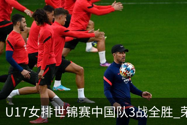 U17女排世锦赛中国队3战全胜 荣膺小组第一进16强
